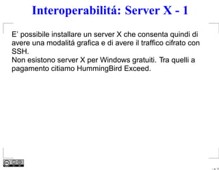 Interoperabilitá: Server X - 1
E’ possibile installare un server X che consenta quindi di
avere una modalitá graﬁca e di avere il trafﬁco cifrato con
SSH.
Non esistono server X per Windows gratuiti. Tra quelli a
pagamento citiamo HummingBird Exceed.




                                                              – p. 17
 