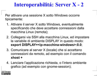 Interoperabilitá: Server X - 2
Per attivare una sessione X sotto Windows occorre
tipicamente:
1. Attivare il server X sotto Windows, eventualmente
   speciﬁcando che deve accettare connessioni dalla
   macchina Linux (remota);
2. Collegarsi via SSH alla macchina Linux, ed impostare
   la variabile di ambiente DISPLAY in questo modo:
   export DISPLAY=<ip-macchina-windows>:0.0;
3. Comunicare al server X (locale) che si accettano
   connessioni da remoto, ad esempio con il comando
   xhost +
4. Lanciare l’applicazione richiesta, o l’intero ambiente
   graﬁco (ad esempio con gnome-session);

                                                            – p. 17
 