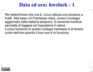 Data ed ora: hwclock - 1
Per determinare che ora é, Linux utilizza una struttura a
livelli. Alla base c’é l’hardware clock, ovvero l’orologio
aggiornato dalla batteria tampone. Il comando hwclock
permette di leggere od impostarne il valore.
L’unica funzione di questo orologio hardware é di tenere
conto dell’ora quando Linux non é in funzione.




                                                             – p. 17
 