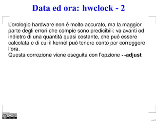 Data ed ora: hwclock - 2
L’orologio hardware non é molto accurato, ma la maggior
parte degli errori che compie sono predicibili: va avanti od
indietro di una quantitá quasi costante, che puó essere
calcolata e di cui il kernel puó tenere conto per correggere
l’ora.
Questa correzione viene eseguita con l’opzione - -adjust




                                                               – p. 17
 