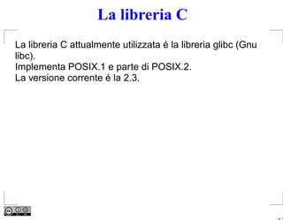 La libreria C
La libreria C attualmente utilizzata é la libreria glibc (Gnu
libc).
Implementa POSIX.1 e parte di POSIX.2.
La versione corrente é la 2.3.




                                                                – p. 1
 