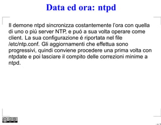 Data ed ora: ntpd
Il demone ntpd sincronizza costantemente l’ora con quella
di uno o piú server NTP, e puó a sua volta operare come
client. La sua conﬁgurazione é riportata nel ﬁle
/etc/ntp.conf. Gli aggiornamenti che effettua sono
progressivi, quindi conviene procedere una prima volta con
ntpdate e poi lasciare il compito delle correzioni minime a
ntpd.




                                                              – p. 18
 