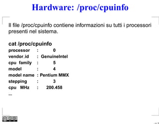 Hardware: /proc/cpuinfo
Il ﬁle /proc/cpuinfo contiene informazioni su tutti i processori
presenti nel sistema.

cat /proc/cpuinfo
processor    :       0
vendor id    : GenuineIntel
cpu family   :       5
model        :       4
model name   : Pentium MMX
stepping     :       3
cpu MHz      :   200.458
...




                                                                   – p. 18
 