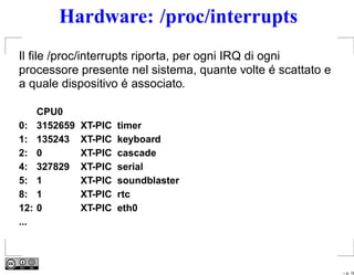 Hardware: /proc/interrupts
Il ﬁle /proc/interrupts riporta, per ogni IRQ di ogni
processore presente nel sistema, quante volte é scattato e
a quale dispositivo é associato.

      CPU0
0:    3152659   XT-PIC   timer
1:    135243    XT-PIC   keyboard
2:    0         XT-PIC   cascade
4:    327829    XT-PIC   serial
5:    1         XT-PIC   soundblaster
8:    1         XT-PIC   rtc
12:   0         XT-PIC   eth0
...




                                                             – p. 18
 