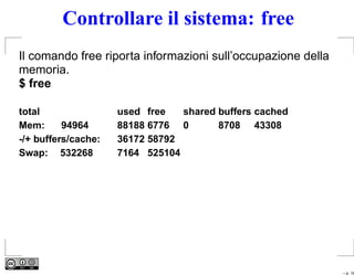 Controllare il sistema: free
Il comando free riporta informazioni sull’occupazione della
memoria.
$ free

total                used free   shared buffers cached
Mem:      94964      88188 6776 0       8708 43308
-/+ buffers/cache:   36172 58792
Swap: 532268         7164 525104




                                                              – p. 18
 