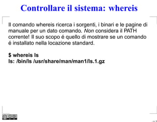 Controllare il sistema: whereis
Il comando whereis ricerca i sorgenti, i binari e le pagine di
manuale per un dato comando. Non considera il PATH
corrente! Il suo scopo é quello di mostrare se un comando
é installato nella locazione standard.

$ whereis ls
ls: /bin/ls /usr/share/man/man1/ls.1.gz




                                                                 – p. 18
 