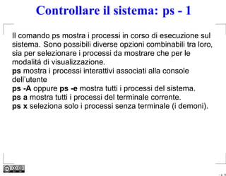 Controllare il sistema: ps - 1
Il comando ps mostra i processi in corso di esecuzione sul
sistema. Sono possibili diverse opzioni combinabili tra loro,
sia per selezionare i processi da mostrare che per le
modalitá di visualizzazione.
ps mostra i processi interattivi associati alla console
dell’utente
ps -A oppure ps -e mostra tutti i processi del sistema.
ps a mostra tutti i processi del terminale corrente.
ps x seleziona solo i processi senza terminale (i demoni).




                                                                – p. 18
 