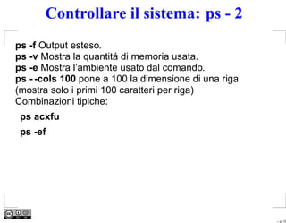Controllare il sistema: ps - 2
ps -f Output esteso.
ps -v Mostra la quantitá di memoria usata.
ps -e Mostra l’ambiente usato dal comando.
ps - -cols 100 pone a 100 la dimensione di una riga
(mostra solo i primi 100 caratteri per riga)
Combinazioni tipiche:
 ps acxfu
 ps -ef




                                                      – p. 19
 
