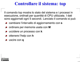 Controllare il sistema: top
Il comando top mostra lo stato del sistema e i processi in
esecuzione, ordinati per quantitá di CPU utilizzata. I dati
sono aggiornati ogni 5 secondi. Lanciato il comando si puó:
   cambiare l’intervallo di aggiornamento con s
   ordinare per memoria usata con M
   uccidere un processo con k
   ottenere l’help con h
   uscire con q




                                                              – p. 19
 