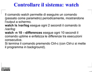 Controllare il sistema: watch
Il comando watch permette di eseguire un comando
(passato come parametro) periodicamente, mostrandone
l’output a schermo.
watch ls /var/log esegue ogni 2 secondi il comando ls
/var/log
watch -n 10 - -differences esegue ogni 10 secondi il
comando uptime e enfatizza le differenze tra esecuzioni
consecutive.
Si termina il comando premendo Ctrl-c (con Ctrl-z si mette
il programma in background).




                                                             – p. 19
 