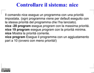Controllare il sistema: nice
Il comando nice esegue un programma con una prioritá
impostata. (ogni programma viene per default eseguito con
la stessa prioritá del programma che l’ha lanciato).
nice -20 program esegue program con la massima prioritá.
nice 19 program esegue program con la prioritá minima.
nice Mostra la prioritá corrente.
nice program Esegue il programma con un aggiustamento
pari a 10 (ovvero con meno prioritá!)




                                                            – p. 19
 