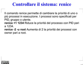 Controllare il sistema: renice
Il comando renice permette di cambiare la prioritá di uno o
piú processi in esecuzione. I processi sono speciﬁcati per
PID, gruppo o utente.
renice +1 1234 Riduce la prioritá del processo con PID pari
a 1234.
renice -2 -u root Aumenta di 2 la prioritá dei processi con
owner pari a root.




                                                              – p. 19
 
