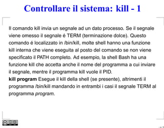 Controllare il sistema: kill - 1
Il comando kill invia un segnale ad un dato processo. Se il segnale
viene omesso il segnale é TERM (terminazione dolce). Questo
comando é localizzato in /bin/kill, molte shell hanno una funzione
kill interna che viene eseguita al posto del comando se non viene
speciﬁcato il PATH completo. Ad esempio, la shell Bash ha una
funzione kill che accetta anche il nome del programma a cui inviare
il segnale, mentre il programma kill vuole il PID.
kill program Esegue il kill della shell (se presente), altrimenti il
programma /bin/kill mandando in entrambi i casi il segnale TERM al
programma program.




                                                                       – p. 19
 