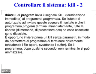 Controllare il sistema: kill - 2
/bin/kill -9 program Invia il segnale KILL (terminazione
immediata) al programma programma. Se l’utente é
autorizzato ad inviare questo segnale il risultato é che il
programma program termina immediatamente, tutte le
risorse (di memoria, di processore ecc) ad esso associate
sono rilasciate.
É opportuno inviare prima un kill senza parametri, in modo
da permettere al programma di terminare dolcemente
(chiudendo i ﬁle aperti, svuotando i buffer). Se il
programma, dopo qualche secondo, non termina, lo si puó
ammazzare.




                                                              – p. 19
 