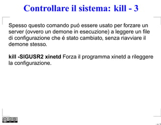 Controllare il sistema: kill - 3
Spesso questo comando puó essere usato per forzare un
server (ovvero un demone in esecuzione) a leggere un ﬁle
di conﬁgurazione che é stato cambiato, senza riavviare il
demone stesso.

kill -SIGUSR2 xinetd Forza il programma xinetd a rileggere
la conﬁgurazione.




                                                             – p. 19
 