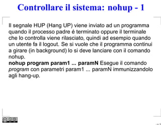 Controllare il sistema: nohup - 1
Il segnale HUP (Hang UP) viene inviato ad un programma
quando il processo padre é terminato oppure il terminale
che lo controlla viene rilasciato, quindi ad esempio quando
un utente fa il logout. Se si vuole che il programma continui
a girare (in background) lo si deve lanciare con il comando
nohup.
nohup program param1 ... paramN Esegue il comando
program con parametri param1 ... paramN immunizzandolo
agli hang-up.




                                                                – p. 19
 