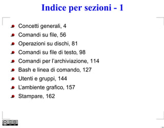 Indice per sezioni - 1
Concetti generali, 4
Comandi su ﬁle, 56
Operazioni su dischi, 81
Comandi su ﬁle di testo, 98
Comandi per l’archiviazione, 114
Bash e linea di comando, 127
Utenti e gruppi, 144
L’ambiente graﬁco, 157
Stampare, 162




                                   – p.
 