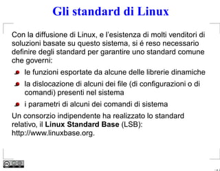 Gli standard di Linux
Con la diffusione di Linux, e l’esistenza di molti venditori di
soluzioni basate su questo sistema, si é reso necessario
deﬁnire degli standard per garantire uno standard comune
che governi:
    le funzioni esportate da alcune delle librerie dinamiche
    la dislocazione di alcuni dei ﬁle (di conﬁgurazioni o di
    comandi) presenti nel sistema
    i parametri di alcuni dei comandi di sistema
Un consorzio indipendente ha realizzato lo standard
relativo, il Linux Standard Base (LSB):
http://www.linuxbase.org.



                                                                  – p. 2
 