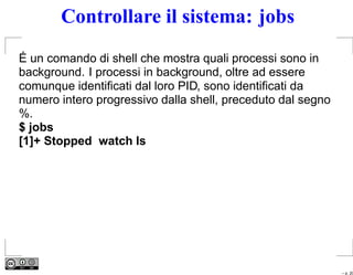 Controllare il sistema: jobs
É un comando di shell che mostra quali processi sono in
background. I processi in background, oltre ad essere
comunque identiﬁcati dal loro PID, sono identiﬁcati da
numero intero progressivo dalla shell, preceduto dal segno
%.
$ jobs
[1]+ Stopped watch ls




                                                             – p. 20
 