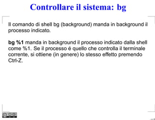 Controllare il sistema: bg
Il comando di shell bg (background) manda in background il
processo indicato.

bg %1 manda in background il processo indicato dalla shell
come %1. Se il processo é quello che controlla il terminale
corrente, si ottiene (in genere) lo stesso effetto premendo
Ctrl-Z.




                                                              – p. 20
 