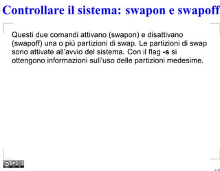 Controllare il sistema: swapon e swapoff
 Questi due comandi attivano (swapon) e disattivano
 (swapoff) una o piú partizioni di swap. Le partizioni di swap
 sono attivate all’avvio del sistema. Con il ﬂag -s si
 ottengono informazioni sull’uso delle partizioni medesime.




                                                                 – p. 20
 