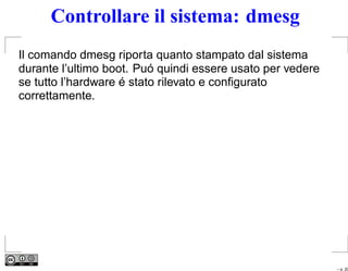 Controllare il sistema: dmesg
Il comando dmesg riporta quanto stampato dal sistema
durante l’ultimo boot. Puó quindi essere usato per vedere
se tutto l’hardware é stato rilevato e conﬁgurato
correttamente.




                                                            – p. 20
 