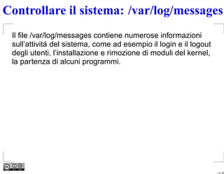 Controllare il sistema: /var/log/messages
 Il ﬁle /var/log/messages contiene numerose informazioni
 sull’attivitá del sistema, come ad esempio il login e il logout
 degli utenti, l’installazione e rimozione di moduli del kernel,
 la partenza di alcuni programmi.




                                                                   – p. 20
 