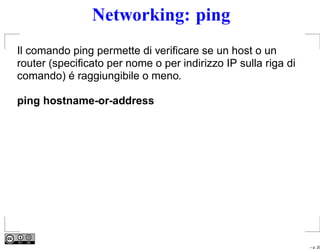 Networking: ping
Il comando ping permette di veriﬁcare se un host o un
router (speciﬁcato per nome o per indirizzo IP sulla riga di
comando) é raggiungibile o meno.

ping hostname-or-address




                                                               – p. 20
 