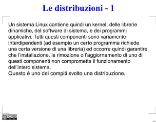 Le distribuzioni - 1
Un sistema Linux contiene quindi un kernel, delle librerie
dinamiche, del software di sistema, e dei programmi
applicativi. Tutti questi componenti sono variamente
interdipendenti (ad esempio un certo programma richiede
una certa versione di una libreria) ed occorre quindi garantire
che l’installazione, la rimozione o l’aggiornamento di uno di
questi componenti non comprometta il funzionamento
dell’intero sistema.
Questo é uno dei compiti svolto una distribuzione.




                                                                  – p. 2
 