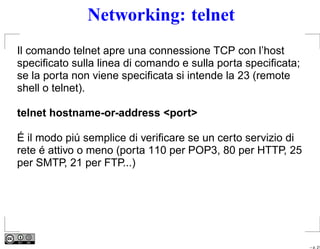 Networking: telnet
Il comando telnet apre una connessione TCP con l’host
speciﬁcato sulla linea di comando e sulla porta speciﬁcata;
se la porta non viene speciﬁcata si intende la 23 (remote
shell o telnet).

telnet hostname-or-address <port>

É il modo piú semplice di veriﬁcare se un certo servizio di
rete é attivo o meno (porta 110 per POP3, 80 per HTTP, 25
per SMTP, 21 per FTP...)




                                                              – p. 21
 