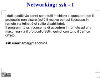 Networking: ssh - 1
I dati spediti via telnet sono tutti in chiaro, e questo rende il
protocollo non sicuro (ed é il motivo per cui l’accesso in
remoto via telnet é di solito disabilitato).
Il programma ssh consente di accedere in remoto ad una
macchina via il protocollo SSH, quindi con tutto il trafﬁco
cifrato.

ssh username@macchina




                                                                    – p. 21
 
