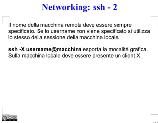 Networking: ssh - 2
Il nome della macchina remota deve essere sempre
speciﬁcato. Se lo username non viene speciﬁcato si utilizza
lo stesso della sessione della macchina locale.

ssh -X username@macchina esporta la modalità graﬁca.
Sulla macchina locale deve essere presente un client X.




                                                              – p. 21
 