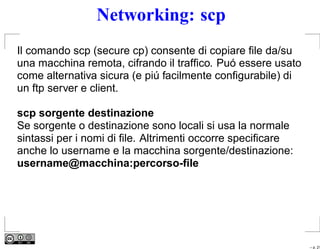 Networking: scp
Il comando scp (secure cp) consente di copiare ﬁle da/su
una macchina remota, cifrando il trafﬁco. Puó essere usato
come alternativa sicura (e piú facilmente conﬁgurabile) di
un ftp server e client.

scp sorgente destinazione
Se sorgente o destinazione sono locali si usa la normale
sintassi per i nomi di ﬁle. Altrimenti occorre speciﬁcare
anche lo username e la macchina sorgente/destinazione:
username@macchina:percorso-ﬁle




                                                             – p. 21
 