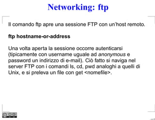 Networking: ftp
Il comando ftp apre una sessione FTP con un’host remoto.

ftp hostname-or-address

Una volta aperta la sessione occorre autenticarsi
(tipicamente con username uguale ad anonymous e
password un indirizzo di e-mail). Ciò fatto si naviga nel
server FTP con i comandi ls, cd, pwd analoghi a quelli di
Unix, e si preleva un ﬁle con get <nomeﬁle>.




                                                            – p. 21
 