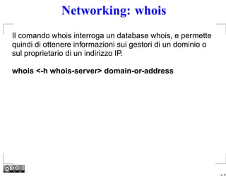 Networking: whois
Il comando whois interroga un database whois, e permette
quindi di ottenere informazioni sui gestori di un dominio o
sul proprietario di un indirizzo IP.

whois <-h whois-server> domain-or-address




                                                              – p. 21
 