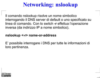 Networking: nslookup
Il comando nslookup risolve un nome simbolico
interrogando il DNS server di default o uno speciﬁcato su
linea di comando. Con lo switch -r effettua l’operazione
inversa (da indirizzo IP a nome simbolico).

nslookup <-r> name-or-address

E’ possibile interrogare i DNS per tutte le informazioni di
loro pertinenza.




                                                              – p. 21
 