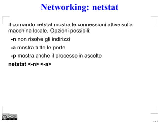 Networking: netstat
Il comando netstat mostra le connessioni attive sulla
macchina locale. Opzioni possibili:
 -n non risolve gli indirizzi
 -a mostra tutte le porte
 -p mostra anche il processo in ascolto
netstat <-n> <-a>




                                                        – p. 21
 