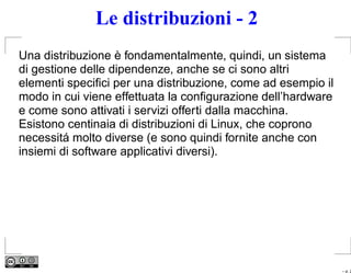 Le distribuzioni - 2
Una distribuzione è fondamentalmente, quindi, un sistema
di gestione delle dipendenze, anche se ci sono altri
elementi speciﬁci per una distribuzione, come ad esempio il
modo in cui viene effettuata la conﬁgurazione dell’hardware
e come sono attivati i servizi offerti dalla macchina.
Esistono centinaia di distribuzioni di Linux, che coprono
necessitá molto diverse (e sono quindi fornite anche con
insiemi di software applicativi diversi).




                                                              – p. 2
 