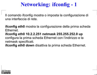 Networking: ifconﬁg - 1
Il comando ifconﬁg mostra o imposta la conﬁgurazione di
una interfaccia di rete.

ifconﬁg eth0 mostra la conﬁgurazione della prima scheda
Ethernet.
ifconﬁg eth0 10.2.2.251 netmask 255.255.252.0 up
conﬁgura la prima scheda Ethernet con l’indirizzo e la
netmask speciﬁcati.
ifconﬁg eth0 down disattiva la prima scheda Ethernet.




                                                          – p. 22
 
