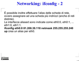 Networking: ifconﬁg - 2
É possibile inoltre effettuare l’alias delle schede di rete,
ovvero assegnare ad una scheda piú indirizzi (anche di reti
distinte).
Le interfacce aliased sono indicate come eth0:0, eth0:1, ...
eth1:0, eth1:1.
ifconﬁg eth0:0 81.208.39.118 netmask 255.255.255.240
up crea un alias per eth0.




                                                               – p. 22
 
