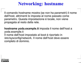 Networking: hostname
Il comando hostname mostra (se non ha parametri) il nome
dell’host, altrimenti lo imposta al nome passato come
parametro. Questa impostazione é locale, non viene
propagata al resto della rete.

hostname yoda.example.it imposta il nome dell’host a
yoda.example.it
Il nome dell’host impostato al boot é riportato in
/etc/sysconﬁg/network. Il nome dell’host deve essere
completo di dominio.




                                                           – p. 22
 
