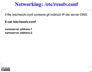 Networking: /etc/resolv.conf
Il ﬁle /etc/resolv.conf contiene gli indirizzi IP dei server DNS.

$ cat /etc/resolv.conf

nameserver address-1
nameserver address-2




                                                                    – p. 22
 