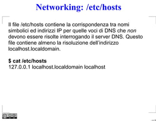 Networking: /etc/hosts
Il ﬁle /etc/hosts contiene la corrispondenza tra nomi
simbolici ed indirizzi IP per quelle voci di DNS che non
devono essere risolte interrogando il server DNS. Questo
ﬁle contiene almeno la risoluzione dell’indirizzo
localhost.localdomain.

$ cat /etc/hosts
127.0.0.1 localhost.localdomain localhost




                                                           – p. 22
 