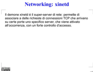 Networking: xinetd
Il demone xinetd é il super-server di rete: permette di
associare a delle richieste di connessioni TCP che arrivano
su certe porte uno speciﬁco server, che viene attivato
all’occorrenza, con un forte controllo d’accesso.




                                                              – p. 22
 