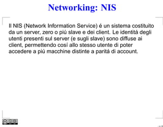 Networking: NIS
Il NIS (Network Information Service) é un sistema costituito
da un server, zero o piú slave e dei client. Le identitá degli
utenti presenti sul server (e sugli slave) sono diffuse ai
client, permettendo cosí allo stesso utente di poter
accedere a piú macchine distinte a paritá di account.




                                                                 – p. 22
 