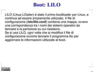 Boot: LILO
LILO (LInux LOader) é stato il primo bootloader per Linux, e
continua ad essere ampiamente utilizzato. Il ﬁle di
conﬁgurazione (/etc/lilo.conf) contiene una mappa, ovvero
una corrispondenza tra i nomi dei sistemi operativi da
lanciare e la partizione su cui risiedono.
Se si usa LILO, ogni volta che si modiﬁca il ﬁle di
conﬁgurazione occorre lanciare il programma lilo per
aggiornare le informazioni utilizzate al boot.




                                                               – p. 23
 