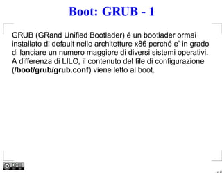Boot: GRUB - 1
GRUB (GRand Uniﬁed Bootlader) é un bootlader ormai
installato di default nelle architetture x86 perché e’ in grado
di lanciare un numero maggiore di diversi sistemi operativi.
A differenza di LILO, il contenuto del ﬁle di conﬁgurazione
(/boot/grub/grub.conf) viene letto al boot.




                                                                  – p. 23
 