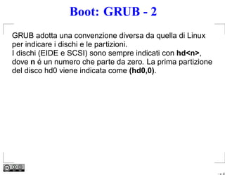 Boot: GRUB - 2
GRUB adotta una convenzione diversa da quella di Linux
per indicare i dischi e le partizioni.
I dischi (EIDE e SCSI) sono sempre indicati con hd<n>,
dove n é un numero che parte da zero. La prima partizione
del disco hd0 viene indicata come (hd0,0).




                                                            – p. 23
 