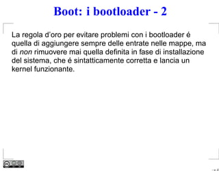 Boot: i bootloader - 2
La regola d’oro per evitare problemi con i bootloader é
quella di aggiungere sempre delle entrate nelle mappe, ma
di non rimuovere mai quella deﬁnita in fase di installazione
del sistema, che é sintatticamente corretta e lancia un
kernel funzionante.




                                                               – p. 23
 