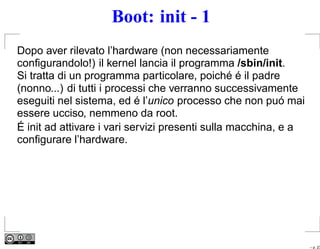 Boot: init - 1
Dopo aver rilevato l’hardware (non necessariamente
conﬁgurandolo!) il kernel lancia il programma /sbin/init.
Si tratta di un programma particolare, poiché é il padre
(nonno...) di tutti i processi che verranno successivamente
eseguiti nel sistema, ed é l’unico processo che non puó mai
essere ucciso, nemmeno da root.
É init ad attivare i vari servizi presenti sulla macchina, e a
conﬁgurare l’hardware.




                                                                 – p. 23
 
